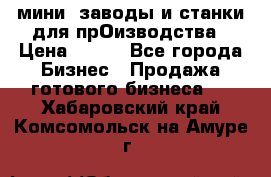 мини- заводы и станки для прОизводства › Цена ­ 100 - Все города Бизнес » Продажа готового бизнеса   . Хабаровский край,Комсомольск-на-Амуре г.